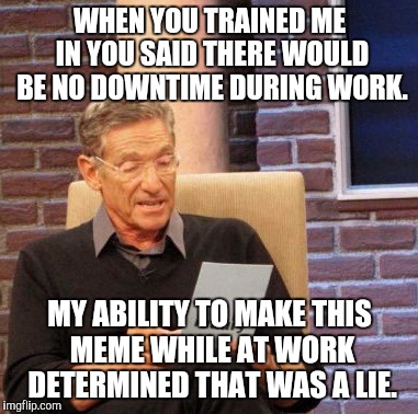 Maury Lie Detector Meme | WHEN YOU TRAINED ME IN YOU SAID THERE WOULD BE NO DOWNTIME DURING WORK. MY ABILITY TO MAKE THIS MEME WHILE AT WORK DETERMINED THAT WAS A LIE. | image tagged in memes,maury lie detector,AdviceAnimals | made w/ Imgflip meme maker