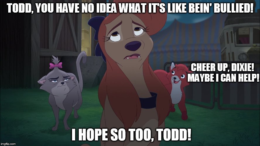 You Have No Idea What It's Like Bein' Bullied! | TODD, YOU HAVE NO IDEA WHAT IT'S LIKE BEIN' BULLIED! CHEER UP, DIXIE! MAYBE I CAN HELP! I HOPE SO TOO, TODD! | image tagged in dixie sad,memes,disney,the fox and the hound 2,reba mcentire,dog | made w/ Imgflip meme maker