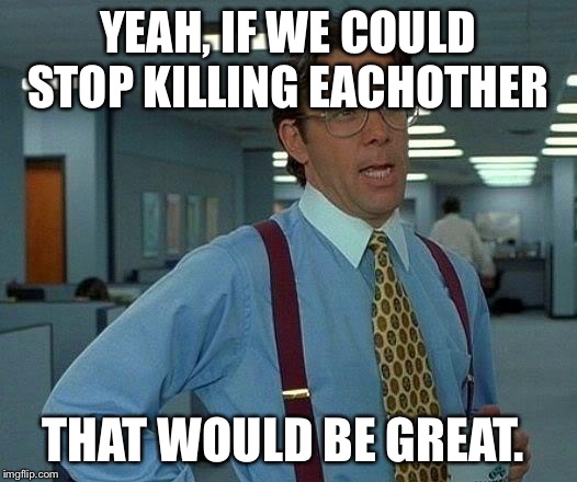 That Would Be Great | YEAH, IF WE COULD STOP KILLING EACHOTHER; THAT WOULD BE GREAT. | image tagged in memes,that would be great | made w/ Imgflip meme maker
