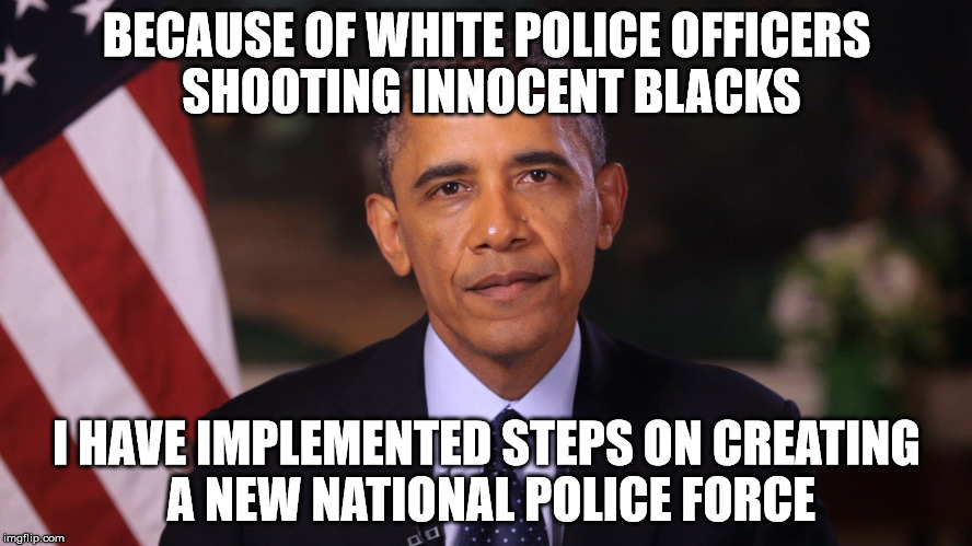Irritated Obama | BECAUSE OF WHITE POLICE OFFICERS SHOOTING INNOCENT BLACKS; I HAVE IMPLEMENTED STEPS ON CREATING A NEW NATIONAL POLICE FORCE | image tagged in irritated obama | made w/ Imgflip meme maker