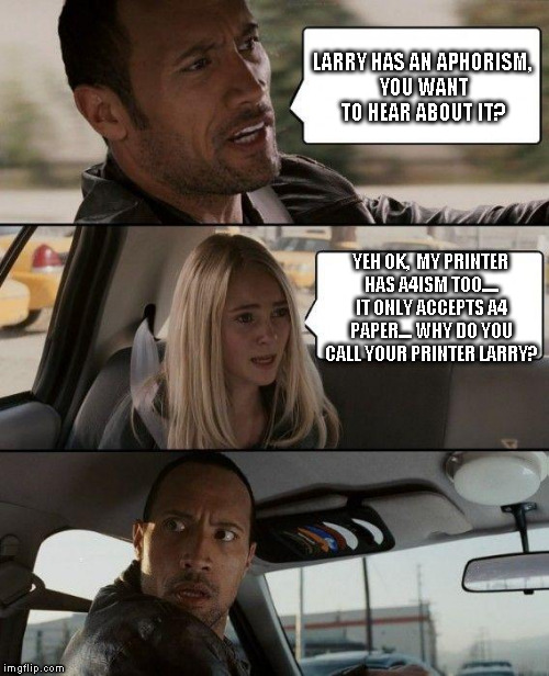 The Rock Driving Meme | LARRY HAS AN APHORISM, YOU WANT TO HEAR ABOUT IT? YEH OK,  MY PRINTER HAS A4ISM TOO..... IT ONLY ACCEPTS A4 PAPER.... WHY DO YOU CALL YOUR PRINTER LARRY? | image tagged in memes,the rock driving | made w/ Imgflip meme maker