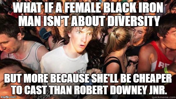 Realization Ralph | WHAT IF A FEMALE BLACK IRON MAN ISN'T ABOUT DIVERSITY; BUT MORE BECAUSE SHE'LL BE CHEAPER TO CAST THAN ROBERT DOWNEY JNR. | image tagged in realization ralph,AdviceAnimals | made w/ Imgflip meme maker