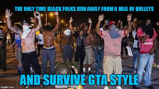 blacks |  THE ONLY TIME BLACK FOLKS RUN AWAY FROM A HAIL OF BULLETS; AND SURVIVE GTA STYLE | image tagged in blacks | made w/ Imgflip meme maker