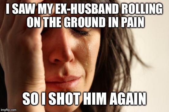 I am in fact a widow.... | I SAW MY EX-HUSBAND ROLLING ON THE GROUND IN PAIN; SO I SHOT HIM AGAIN | image tagged in memes,first world problems,black widow,murderer,funny meme | made w/ Imgflip meme maker