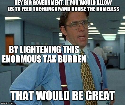 It worked before and it worked better. As you prospered the natural course was to assist those around you.  | HEY BIG GOVERNMENT, IF YOU WOULD ALLOW US TO FEED THE HUNGRY AND HOUSE THE HOMELESS; BY LIGHTENING THIS ENORMOUS TAX BURDEN; THAT WOULD BE GREAT | image tagged in memes,that would be great | made w/ Imgflip meme maker