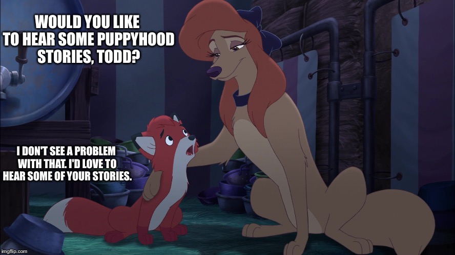 Puppyhood Stories | WOULD YOU LIKE TO HEAR SOME PUPPYHOOD STORIES, TODD? I DON'T SEE A PROBLEM WITH THAT. I'D LOVE TO HEAR SOME OF YOUR STORIES. | image tagged in dixie and todd,memes,disney,the fox and the hound 2,reba mcentire,dog | made w/ Imgflip meme maker