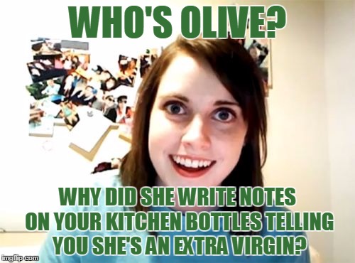 Sizzle
 | WHO'S OLIVE? WHY DID SHE WRITE NOTES ON YOUR KITCHEN BOTTLES TELLING YOU SHE'S AN EXTRA VIRGIN? | image tagged in memes,overly attached girlfriend,olive,kitchen,virgin,olives matter | made w/ Imgflip meme maker