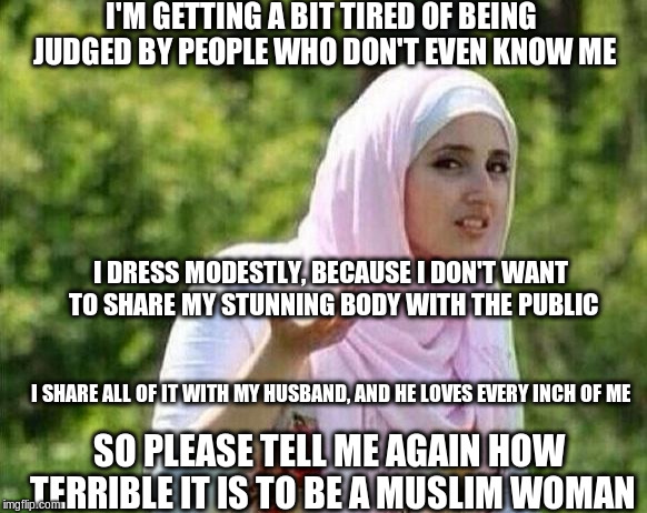 confused arab lady |  I'M GETTING A BIT TIRED OF BEING JUDGED BY PEOPLE WHO DON'T EVEN KNOW ME; I DRESS MODESTLY, BECAUSE I DON'T WANT TO SHARE MY STUNNING BODY WITH THE PUBLIC; I SHARE ALL OF IT WITH MY HUSBAND, AND HE LOVES EVERY INCH OF ME; SO PLEASE TELL ME AGAIN HOW TERRIBLE IT IS TO BE A MUSLIM WOMAN | image tagged in confused arab lady | made w/ Imgflip meme maker