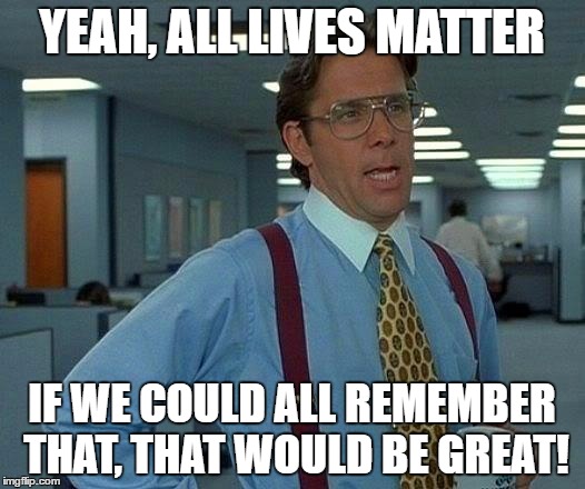Yeah, All Lives Matter | YEAH, ALL LIVES MATTER; IF WE COULD ALL REMEMBER THAT, THAT WOULD BE GREAT! | image tagged in that would be great,alllivesmatter,livesmatter,lives,matter,stop the killings | made w/ Imgflip meme maker