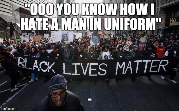 Black lives matter | "OOO YOU KNOW HOW I HATE A MAN IN UNIFORM"; - | image tagged in black lives matter | made w/ Imgflip meme maker