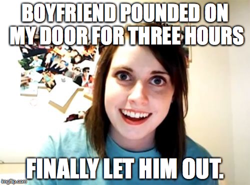 Overly Attached Girlfriend | BOYFRIEND POUNDED ON MY DOOR FOR THREE HOURS; FINALLY LET HIM OUT. | image tagged in memes,overly attached girlfriend | made w/ Imgflip meme maker