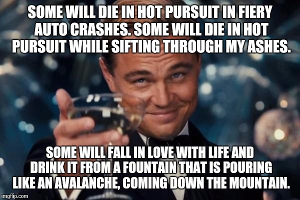 I don't mind this site sometimes, the images it shows... | SOME WILL DIE IN HOT PURSUIT IN FIERY AUTO CRASHES. SOME WILL DIE IN HOT PURSUIT WHILE SIFTING THROUGH MY ASHES. SOME WILL FALL IN LOVE WITH LIFE AND DRINK IT FROM A FOUNTAIN THAT IS POURING LIKE AN AVALANCHE, COMING DOWN THE MOUNTAIN. | image tagged in memes,leonardo dicaprio cheers,music,rock music | made w/ Imgflip meme maker