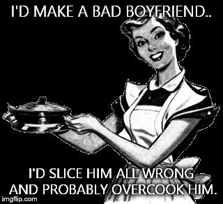 Vintage woman cooking | I'D MAKE A BAD BOYFRIEND.. I'D SLICE HIM ALL WRONG AND PROBABLY OVERCOOK HIM. | image tagged in vintage woman cooking | made w/ Imgflip meme maker