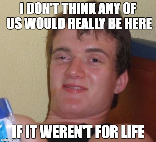 10 Guy | I DON'T THINK ANY OF US WOULD REALLY BE HERE; IF IT WEREN'T FOR LIFE | image tagged in memes,10 guy,AdviceAnimals | made w/ Imgflip meme maker