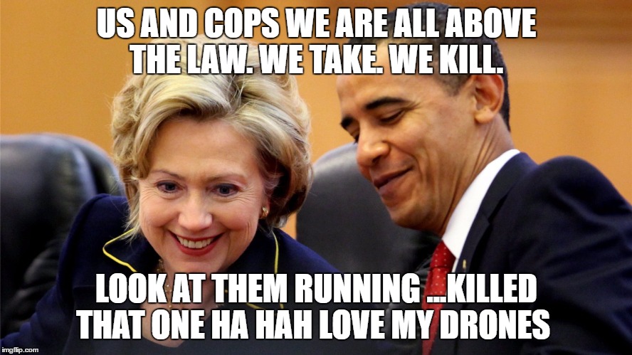 Hilary obama | US AND COPS WE ARE ALL ABOVE THE LAW. WE TAKE. WE KILL. LOOK AT THEM RUNNING ...KILLED THAT ONE HA HAH LOVE MY DRONES | image tagged in hilary obama | made w/ Imgflip meme maker
