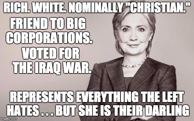 Hillary - she represents everything hated by the left but they will defend her and vote for her no matter what. | RICH. WHITE. NOMINALLY "CHRISTIAN."; FRIEND TO BIG CORPORATIONS. VOTED FOR THE IRAQ WAR. REPRESENTS EVERYTHING THE LEFT HATES . . . BUT SHE IS THEIR DARLING | image tagged in hillary,liberal logic,criminal,rich,white,corporate greed | made w/ Imgflip meme maker