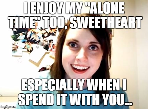 Alone Time | I ENJOY MY "ALONE TIME" TOO, SWEETHEART; ESPECIALLY WHEN I SPEND IT WITH YOU... | image tagged in memes,overly attached girlfriend | made w/ Imgflip meme maker