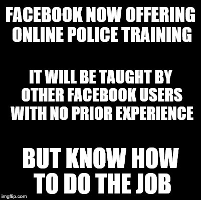 Blank | FACEBOOK NOW OFFERING ONLINE POLICE TRAINING; IT WILL BE TAUGHT BY OTHER FACEBOOK USERS WITH NO PRIOR EXPERIENCE; BUT KNOW HOW TO DO THE JOB | image tagged in blank | made w/ Imgflip meme maker
