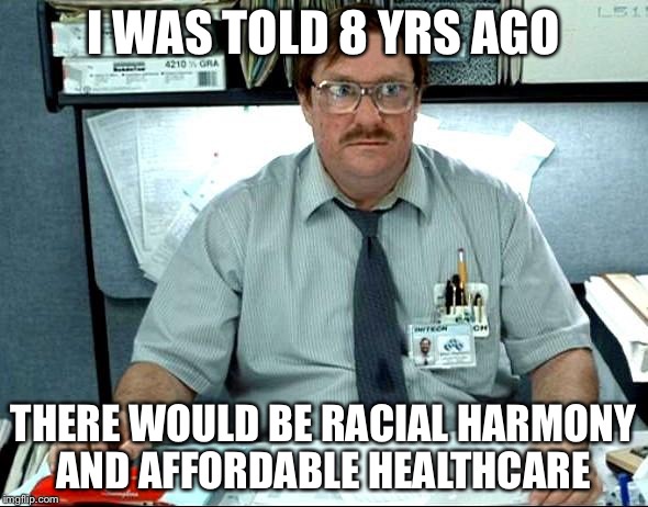 I Was Told There Would Be |  I WAS TOLD 8 YRS AGO; THERE WOULD BE RACIAL HARMONY AND AFFORDABLE HEALTHCARE | image tagged in memes,i was told there would be | made w/ Imgflip meme maker