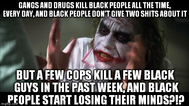 Racist black people: STOP BEING RACIST!!!   | GANGS AND DRUGS KILL BLACK PEOPLE ALL THE TIME, EVERY DAY, AND BLACK PEOPLE DON'T GIVE TWO SHITS ABOUT IT; BUT A FEW COPS KILL A FEW BLACK GUYS IN THE PAST WEEK, AND BLACK PEOPLE START LOSING THEIR MINDS?!? | image tagged in and everybody loses their minds,racist black people,liberal logic,dallas shooting,baton rouge shooting,memes | made w/ Imgflip meme maker