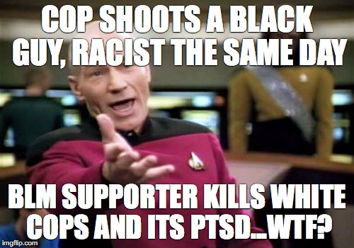 Picard Wtf | COP SHOOTS A BLACK GUY, RACIST THE SAME DAY; BLM SUPPORTER KILLS WHITE COPS AND ITS PTSD...WTF? | image tagged in memes,picard wtf,racist,racism,black lives matter,terrorism | made w/ Imgflip meme maker