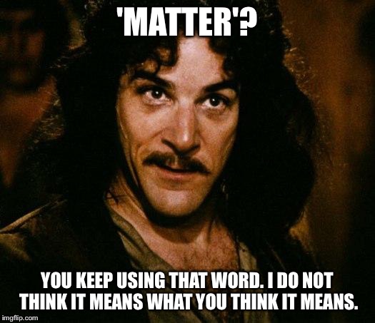 In response to all the SJWs who freak out when somebody says, "All lives matter," instead of saying, "Black lives matter." | 'MATTER'? YOU KEEP USING THAT WORD. I DO NOT THINK IT MEANS WHAT YOU THINK IT MEANS. | image tagged in memes,inigo montoya,all lives matter | made w/ Imgflip meme maker