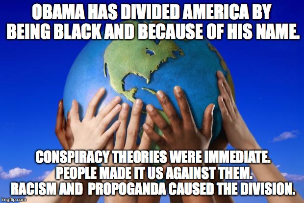 racism causes division | OBAMA HAS DIVIDED AMERICA BY BEING BLACK AND BECAUSE OF HIS NAME. CONSPIRACY THEORIES WERE IMMEDIATE.   PEOPLE MADE IT US AGAINST THEM.  RACISM AND  PROPOGANDA CAUSED THE DIVISION. | image tagged in world peace | made w/ Imgflip meme maker