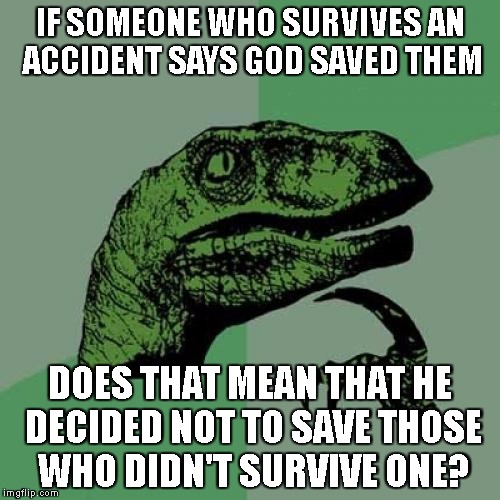 Philosoraptor | IF SOMEONE WHO SURVIVES AN ACCIDENT SAYS GOD SAVED THEM; DOES THAT MEAN THAT HE DECIDED NOT TO SAVE THOSE WHO DIDN'T SURVIVE ONE? | image tagged in memes,philosoraptor | made w/ Imgflip meme maker