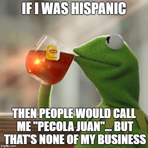 I even live in Florida, but that's none of your business... | IF I WAS HISPANIC; THEN PEOPLE WOULD CALL ME "PECOLA JUAN"... BUT THAT'S NONE OF MY BUSINESS | image tagged in memes,but thats none of my business,kermit the frog,juan,bad luck brian name change | made w/ Imgflip meme maker