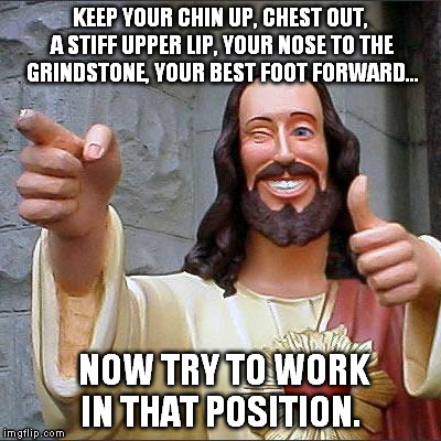 Buddy Christ Meme | KEEP YOUR CHIN UP, CHEST OUT, A STIFF UPPER LIP, YOUR NOSE TO THE GRINDSTONE, YOUR BEST FOOT FORWARD... NOW TRY TO WORK IN THAT POSITION. | image tagged in memes,buddy christ | made w/ Imgflip meme maker