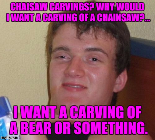 Chainsaw carvings? | CHAISAW CARVINGS? WHY WOULD I WANT A CARVING OF A CHAINSAW?... I WANT A CARVING OF A BEAR OR SOMETHING. | image tagged in memes,10 guy,sewmyeyesshut | made w/ Imgflip meme maker