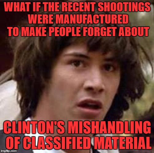 there is no serious thought behind this. just a bit of a crazy conspiracy | WHAT IF THE RECENT SHOOTINGS WERE MANUFACTURED TO MAKE PEOPLE FORGET ABOUT; CLINTON'S MISHANDLING OF CLASSIFIED MATERIAL | image tagged in memes,conspiracy keanu | made w/ Imgflip meme maker