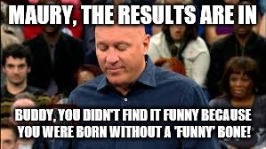 MAURY, THE RESULTS ARE IN; BUDDY, YOU DIDN'T FIND IT FUNNY BECAUSE YOU WERE BORN WITHOUT A 'FUNNY' BONE! | image tagged in wilkos reads the results | made w/ Imgflip meme maker