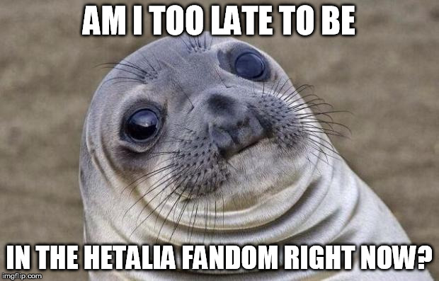 um,,, hi |  AM I TOO LATE TO BE; IN THE HETALIA FANDOM RIGHT NOW? | image tagged in memes,awkward moment sealion,hetalia | made w/ Imgflip meme maker