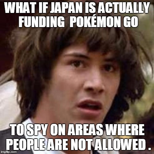 Conspiracy Keanu Meme | WHAT IF JAPAN IS ACTUALLY FUNDING  POKÉMON GO; TO SPY ON AREAS WHERE PEOPLE ARE NOT ALLOWED . | image tagged in memes,conspiracy keanu,invasion,pokemon,pokemon go,what if | made w/ Imgflip meme maker