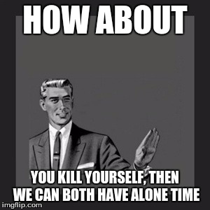 Kill Yourself Guy Meme | HOW ABOUT YOU KILL YOURSELF, THEN WE CAN BOTH HAVE ALONE TIME | image tagged in memes,kill yourself guy | made w/ Imgflip meme maker