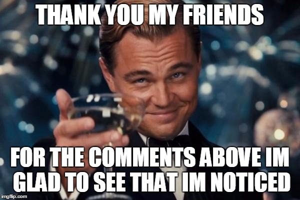 Leonardo Dicaprio Cheers Meme | THANK YOU MY FRIENDS; FOR THE COMMENTS ABOVE IM GLAD TO SEE THAT IM NOTICED | image tagged in memes,leonardo dicaprio cheers | made w/ Imgflip meme maker