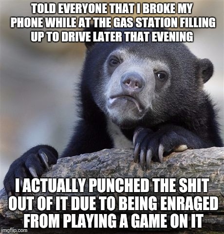 Confession Bear | TOLD EVERYONE THAT I BROKE MY PHONE WHILE AT THE GAS STATION FILLING UP TO DRIVE LATER THAT EVENING; I ACTUALLY PUNCHED THE SHIT OUT OF IT DUE TO BEING ENRAGED FROM PLAYING A GAME ON IT | image tagged in memes,confession bear,AdviceAnimals | made w/ Imgflip meme maker