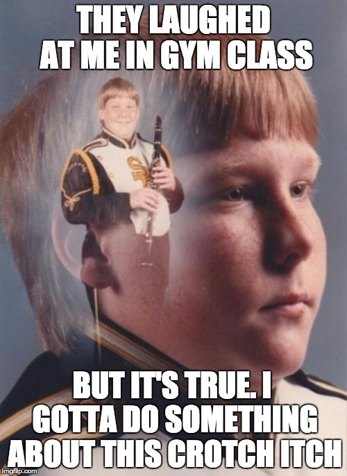PTSD Clarinet Boy Meme | THEY LAUGHED AT ME IN GYM CLASS; BUT IT'S TRUE. I GOTTA DO SOMETHING ABOUT THIS CROTCH ITCH | image tagged in memes,ptsd clarinet boy | made w/ Imgflip meme maker