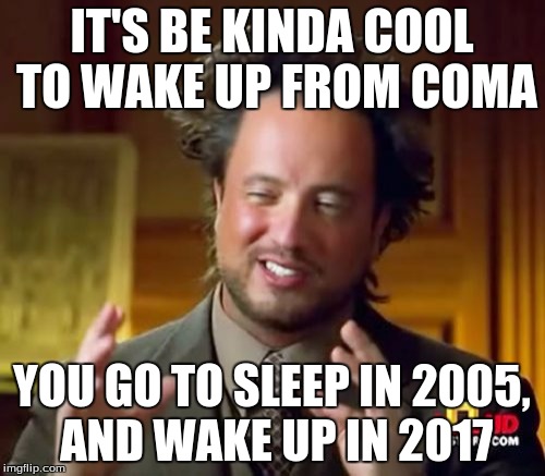 Ancient Aliens Meme | IT'S BE KINDA COOL TO WAKE UP FROM COMA YOU GO TO SLEEP IN 2005, AND WAKE UP IN 2017 | image tagged in memes,ancient aliens | made w/ Imgflip meme maker