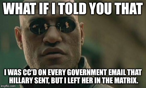 Hillary cc'd Me. | WHAT IF I TOLD YOU THAT; I WAS CC'D ON EVERY GOVERNMENT EMAIL THAT HILLARY SENT, BUT I LEFT HER IN THE MATRIX. | image tagged in memes,matrix morpheus,hillary,clinton,email,election | made w/ Imgflip meme maker