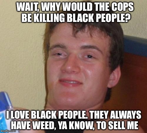 High guy  | WAIT, WHY WOULD THE COPS BE KILLING BLACK PEOPLE? I LOVE BLACK PEOPLE. THEY ALWAYS HAVE WEED, YA KNOW, TO SELL ME | image tagged in memes,10 guy,weed,black lives matter,black people,smoke weed everyday | made w/ Imgflip meme maker