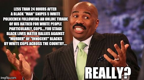 Steve Harvey | LESS THAN 24 HOURS AFTER A BLACK "MAN" SNIPES 5 WHITE POLICEMEN FOLLOWING AN ONLINE TIRADE OF HIS HATRED FOR WHITE PEOPLE PARTICULARLY, COPS....YOU STAGE BLACK LIVES MATER RALLIES AGAINST "MURDER" OF "INNOCENT" BLACKS BY WHITE COPS ACROSS THE COUNTRY.... REALLY? | image tagged in memes,steve harvey | made w/ Imgflip meme maker