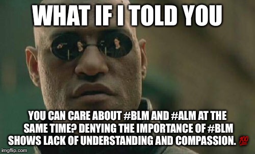 Matrix Morpheus | WHAT IF I TOLD YOU; YOU CAN CARE ABOUT #BLM AND #ALM AT THE SAME TIME? DENYING THE IMPORTANCE OF #BLM SHOWS LACK OF UNDERSTANDING AND COMPASSION. 💯 | image tagged in memes,matrix morpheus | made w/ Imgflip meme maker