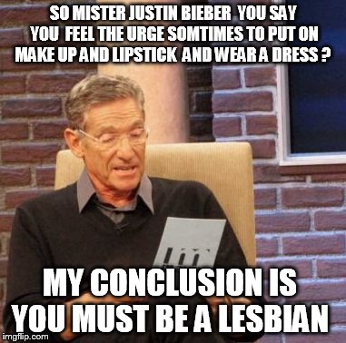 Maury Lie Detector | SO MISTER JUSTIN BIEBER  YOU SAY YOU  FEEL THE URGE SOMTIMES TO PUT ON MAKE UP AND LIPSTICK  AND WEAR A DRESS ? MY CONCLUSION IS  YOU MUST BE A LESBIAN | image tagged in memes,maury lie detector | made w/ Imgflip meme maker