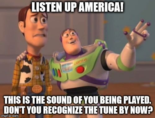 X, X Everywhere Meme | LISTEN UP AMERICA! THIS IS THE SOUND OF YOU BEING PLAYED. DON'T YOU RECOGNIZE THE TUNE BY NOW? | image tagged in memes,x x everywhere | made w/ Imgflip meme maker