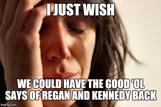 First World Problems Meme | I JUST WISH WE COULD HAVE THE GOOD 'OL SAYS OF REGAN AND KENNEDY BACK | image tagged in memes,first world problems | made w/ Imgflip meme maker