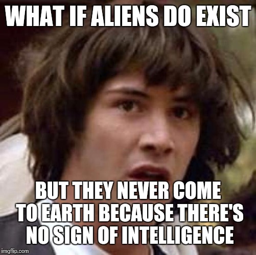 Conspiracy Keanu | WHAT IF ALIENS DO EXIST; BUT THEY NEVER COME TO EARTH BECAUSE THERE'S NO SIGN OF INTELLIGENCE | image tagged in memes,conspiracy keanu | made w/ Imgflip meme maker