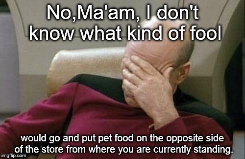 Captain Picard Facepalm | No,Ma'am, I don't know what kind of fool; would go and put pet food on the opposite side of the store from where you are currently standing. | image tagged in memes,captain picard facepalm | made w/ Imgflip meme maker