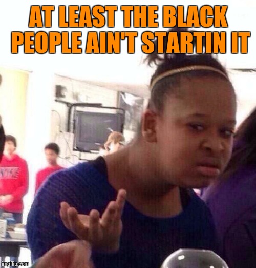 Black Girl Wat Meme | AT LEAST THE BLACK PEOPLE AIN'T STARTIN IT | image tagged in memes,black girl wat | made w/ Imgflip meme maker
